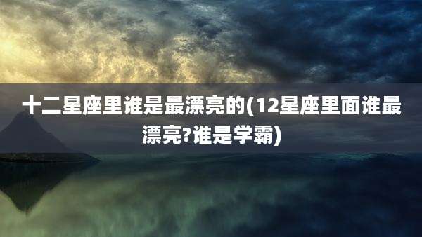 十二星座里谁是最漂亮的(12星座里面谁最漂亮?谁是学霸)