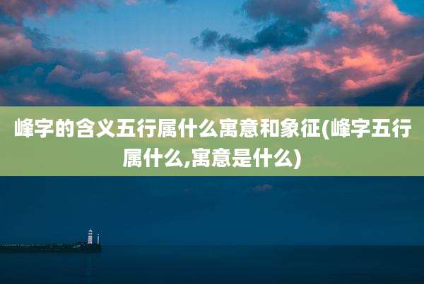 峰字的含义五行属什么寓意和象征(峰字五行属什么,寓意是什么)