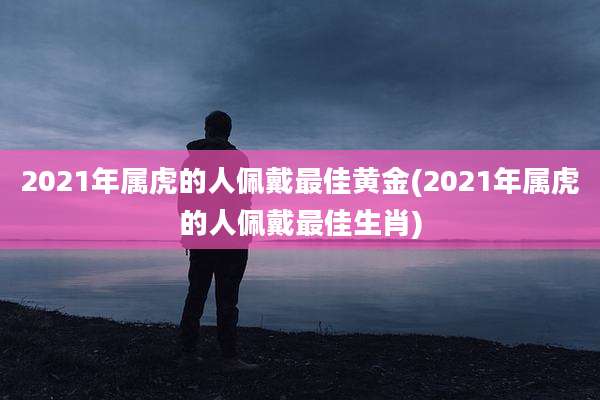 2021年属虎的人佩戴最佳黄金(2021年属虎的人佩戴最佳生肖)