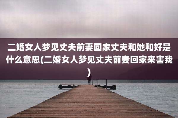 二婚女人梦见丈夫前妻回家丈夫和她和好是什么意思(二婚女人梦见丈夫前妻回家来害我)