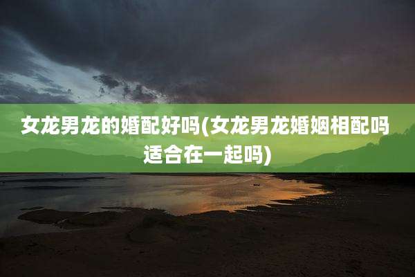 女龙男龙的婚配好吗(女龙男龙婚姻相配吗 适合在一起吗)