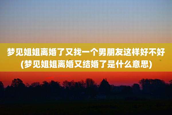 梦见姐姐离婚了又找一个男朋友这样好不好(梦见姐姐离婚又结婚了是什么意思)