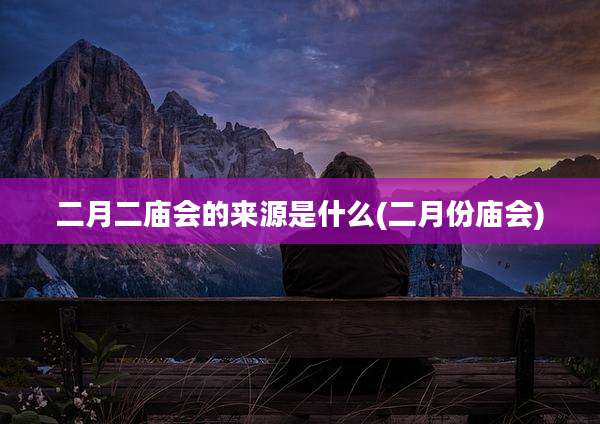二月二庙会的来源是什么(二月份庙会)