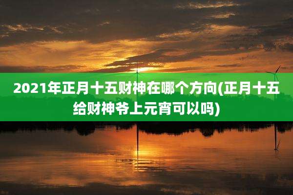 2021年正月十五财神在哪个方向(正月十五给财神爷上元宵可以吗)