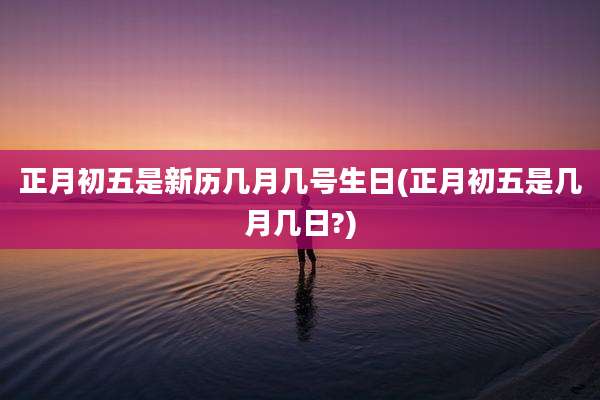 正月初五是新历几月几号生日(正月初五是几月几日?)