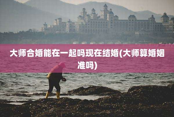 大师合婚能在一起吗现在结婚(大师算婚姻准吗)