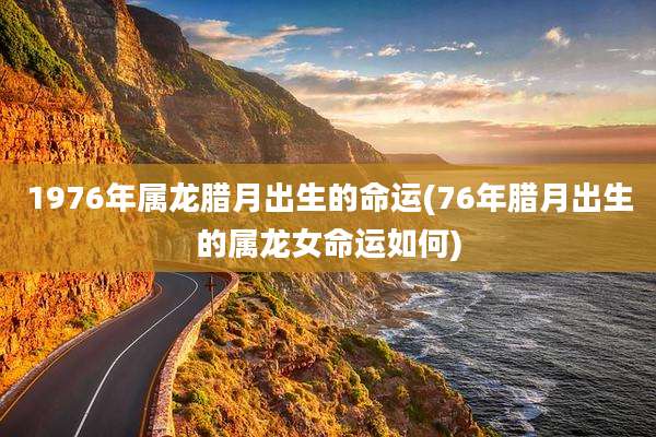 1976年属龙腊月出生的命运(76年腊月出生的属龙女命运如何)