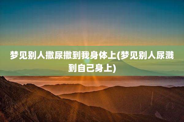 梦见别人撒尿撒到我身体上(梦见别人尿溅到自己身上)