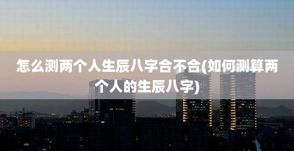 怎么测两个人生辰八字合不合(如何测算两个人的生辰八字)