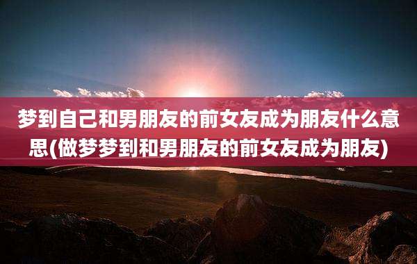 梦到自己和男朋友的前女友成为朋友什么意思(做梦梦到和男朋友的前女友成为朋友)