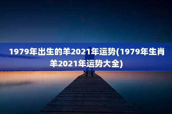 1979年出生的羊2021年运势(1979年生肖羊2021年运势大全)