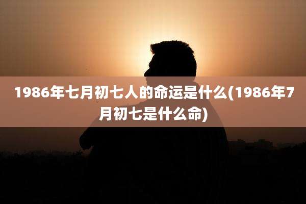 1986年七月初七人的命运是什么(1986年7月初七是什么命)
