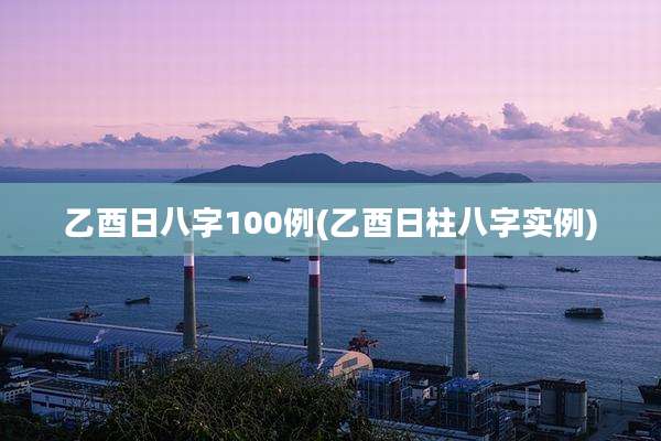 乙酉日八字100例(乙酉日柱八字实例)