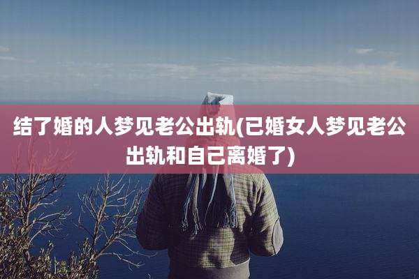 结了婚的人梦见老公出轨(已婚女人梦见老公出轨和自己离婚了)