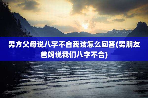 男方父母说八字不合我该怎么回答(男朋友爸妈说我们八字不合)