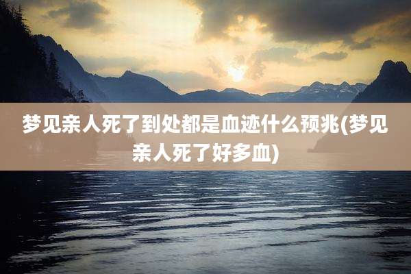 梦见亲人死了到处都是血迹什么预兆(梦见亲人死了好多血)
