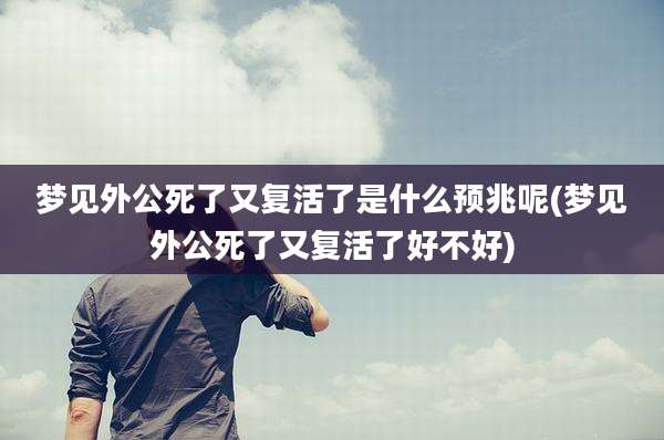 梦见外公死了又复活了是什么预兆呢(梦见外公死了又复活了好不好)
