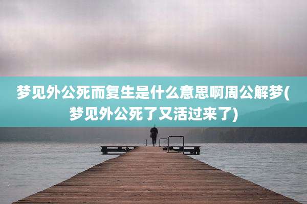 梦见外公死而复生是什么意思啊周公解梦(梦见外公死了又活过来了)