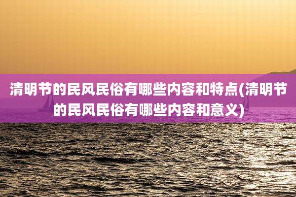 清明节的民风民俗有哪些内容和特点(清明节的民风民俗有哪些内容和意义)