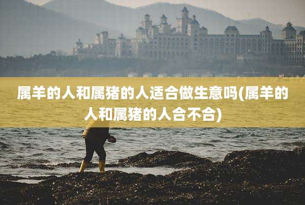 属羊的人和属猪的人适合做生意吗(属羊的人和属猪的人合不合)