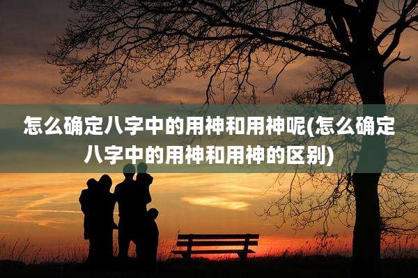 怎么确定八字中的用神和用神呢(怎么确定八字中的用神和用神的区别)