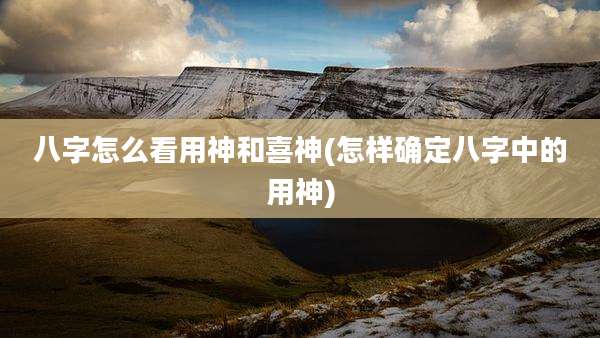 八字怎么看用神和喜神(怎样确定八字中的用神)