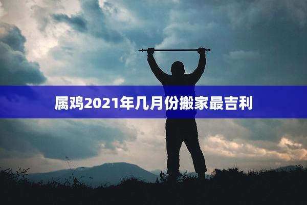属鸡2021年几月份搬家最吉利