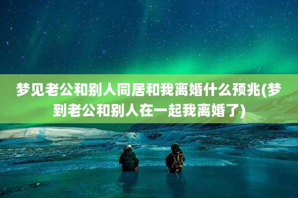 梦见老公和别人同居和我离婚什么预兆(梦到老公和别人在一起我离婚了)