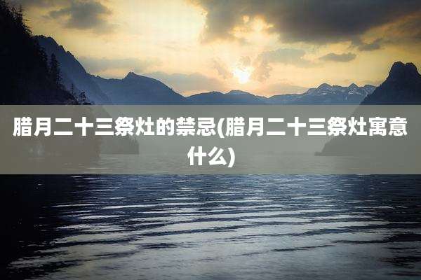 腊月二十三祭灶的禁忌(腊月二十三祭灶寓意什么)