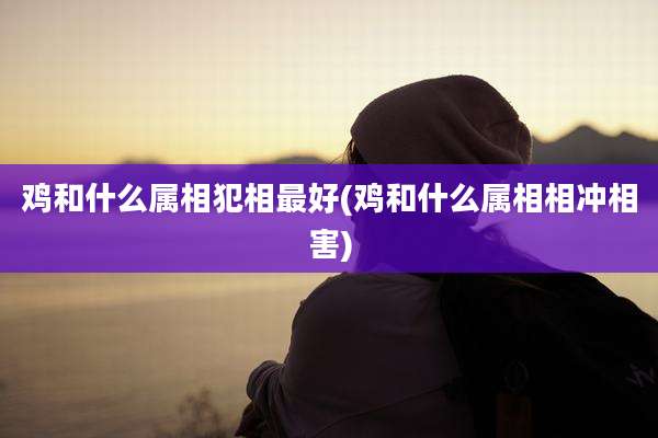 鸡和什么属相犯相最好(鸡和什么属相相冲相害)