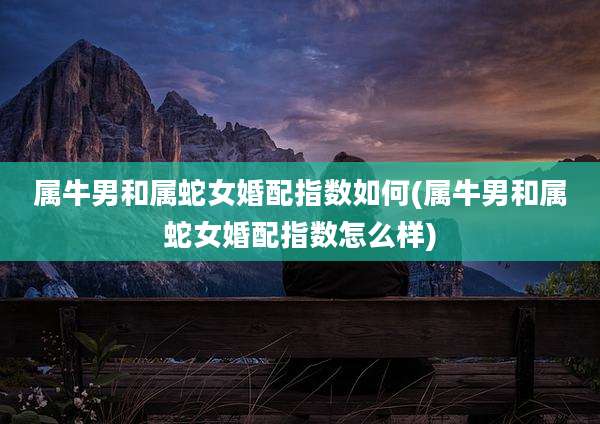 属牛男和属蛇女婚配指数如何(属牛男和属蛇女婚配指数怎么样)