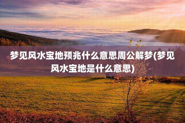 梦见风水宝地预兆什么意思周公解梦(梦见风水宝地是什么意思)