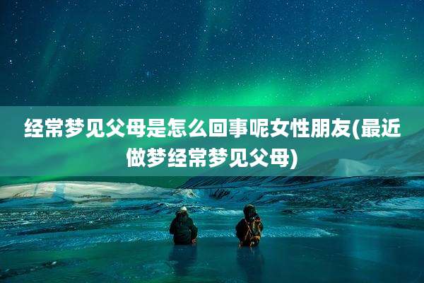 经常梦见父母是怎么回事呢女性朋友(最近做梦经常梦见父母)