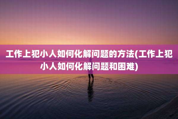 工作上犯小人如何化解问题的方法(工作上犯小人如何化解问题和困难)