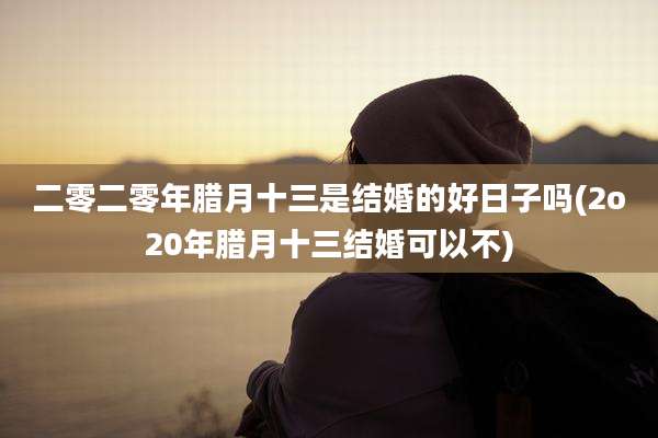 二零二零年腊月十三是结婚的好日子吗(2o20年腊月十三结婚可以不)