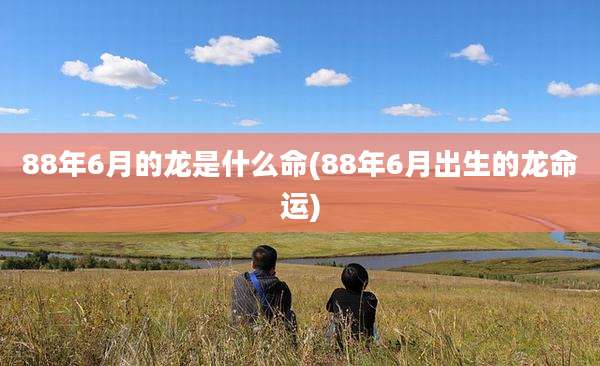 88年6月的龙是什么命(88年6月出生的龙命运)