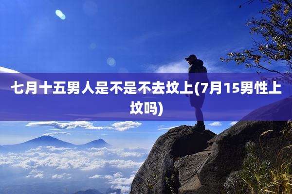 七月十五男人是不是不去坟上(7月15男性上坟吗)