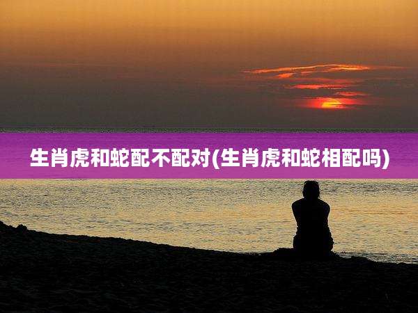 生肖虎和蛇配不配对(生肖虎和蛇相配吗)