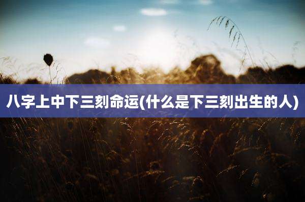 八字上中下三刻命运(什么是下三刻出生的人)