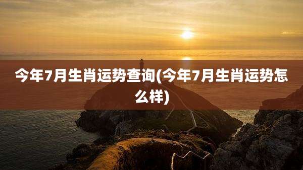 今年7月生肖运势查询(今年7月生肖运势怎么样)