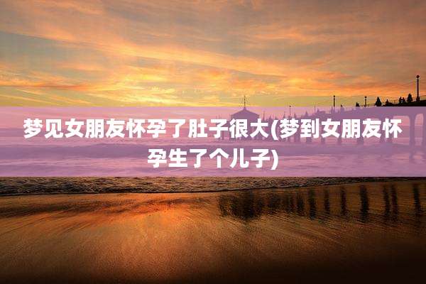 梦见女朋友怀孕了肚子很大(梦到女朋友怀孕生了个儿子)