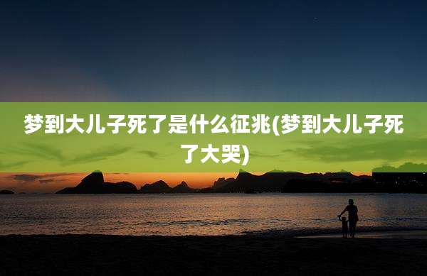 梦到大儿子死了是什么征兆(梦到大儿子死了大哭)