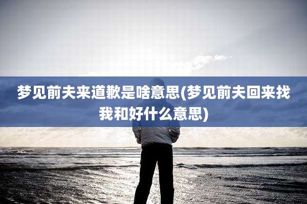 梦见前夫来道歉是啥意思(梦见前夫回来找我和好什么意思)