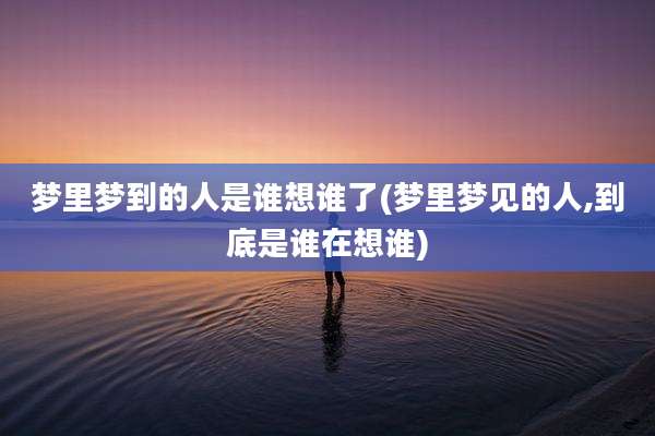 梦里梦到的人是谁想谁了(梦里梦见的人,到底是谁在想谁)