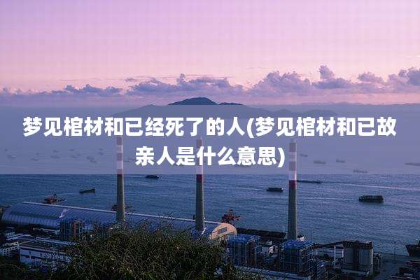 梦见棺材和已经死了的人(梦见棺材和已故亲人是什么意思)