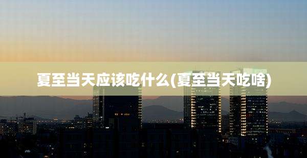 夏至当天应该吃什么(夏至当天吃啥)