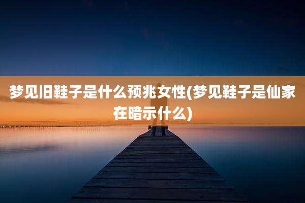 梦见旧鞋子是什么预兆女性(梦见鞋子是仙家在暗示什么)