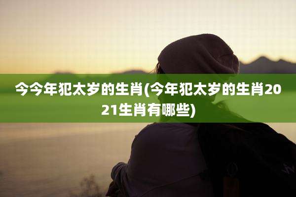 今今年犯太岁的生肖(今年犯太岁的生肖2021生肖有哪些)