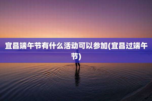 宜昌端午节有什么活动可以参加(宜昌过端午节)