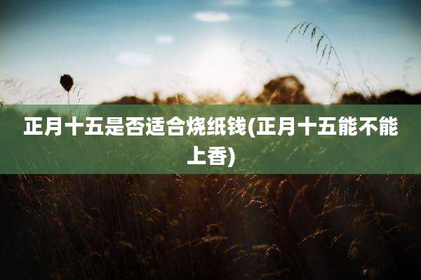 正月十五是否适合烧纸钱(正月十五能不能上香)
